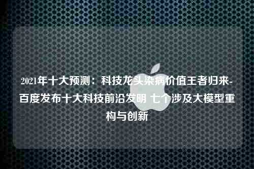 2021年十大预测：科技龙头染病价值王者归来-百度发布十大科技前沿发明 七个涉及大模型重构与创新