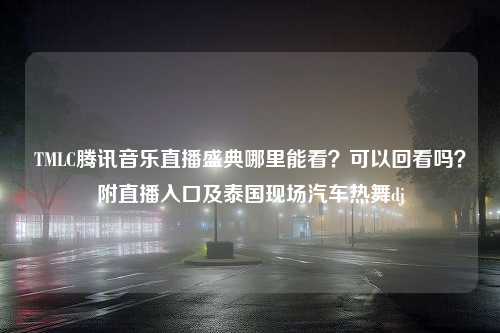 TMLC腾讯音乐直播盛典哪里能看？可以回看吗？附直播入口及泰国现场汽车热舞dj