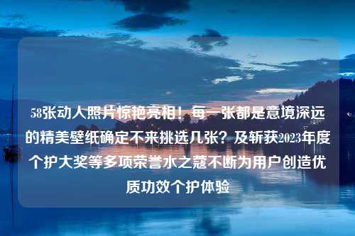 58张动人照片惊艳亮相！每一张都是意境深远的精美壁纸确定不来挑选几张？及斩获2023年度个护大奖等多项荣誉水之蔻不断为用户创造优质功效个护体验