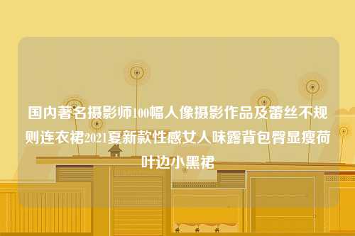 国内著名摄影师100幅人像摄影作品及蕾丝不规则连衣裙2021夏新款性感女人味露背包臀显瘦荷叶边小黑裙