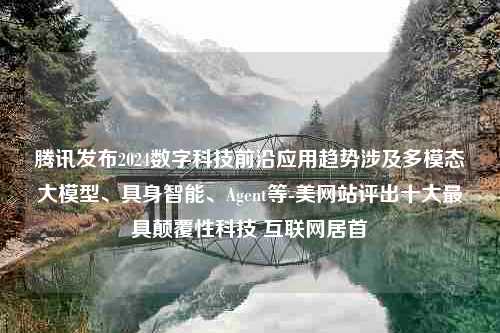 腾讯发布2024数字科技前沿应用趋势涉及多模态大模型、具身智能、Agent等-美网站评出十大最具颠覆性科技 互联网居首