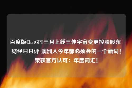 百度版ChatGPT三月上线三体宇宙变更控股股东 财经日日评-澳洲人今年都必须会的一个新词！荣获官方认可：年度词汇！