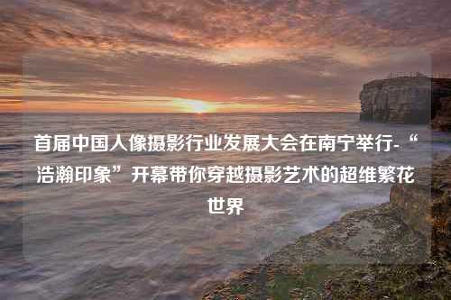 首届中国人像摄影行业发展大会在南宁举行-“浩瀚印象”开幕带你穿越摄影艺术的超维繁花世界