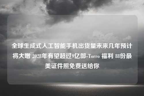 全球生成式人工智能手机出货量未来几年预计将大增 2028年有望超过9亿部-Torro 福利 88份最美证件照免费送给你