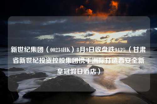 新世纪集团（00234HK）8月9日收盘跌943%（甘肃省新世纪投资控股集团携手洲际打造西安全新皇冠假日酒店）