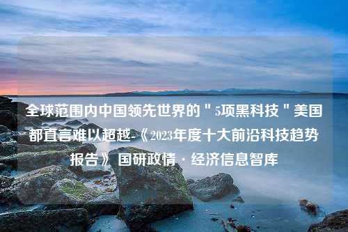 全球范围内中国领先世界的＂5项黑科技＂美国都直言难以超越-《2023年度十大前沿科技趋势报告》 国研政情·经济信息智库