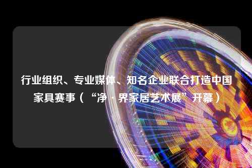 行业组织、专业媒体、知名企业联合打造中国家具赛事（“净·界家居艺术展”开幕）