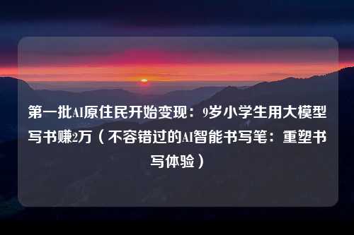 第一批AI原住民开始变现：9岁小学生用大模型写书赚2万（不容错过的AI智能书写笔：重塑书写体验）