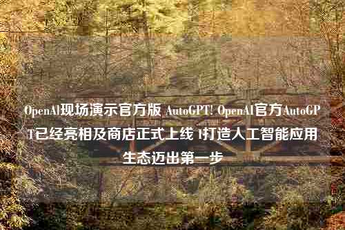 OpenAl现场演示官方版 AutoGPT! OpenAI官方AutoGPT已经亮相及商店正式上线 I打造人工智能应用生态迈出第一步