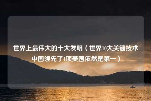 世界上最伟大的十大发明（世界10大关键技术中国领先了4项美国依然是第一）