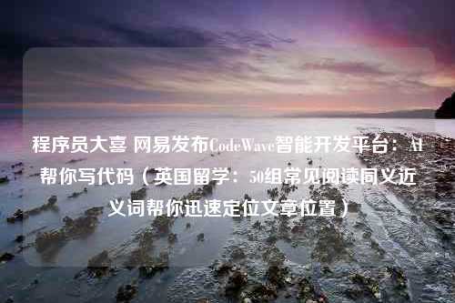 程序员大喜 网易发布CodeWave智能开发平台：AI帮你写代码（英国留学：50组常见阅读同义近义词帮你迅速定位文章位置）