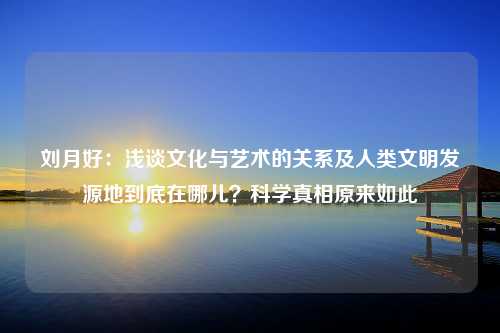 刘月好：浅谈文化与艺术的关系及人类文明发源地到底在哪儿？科学真相原来如此