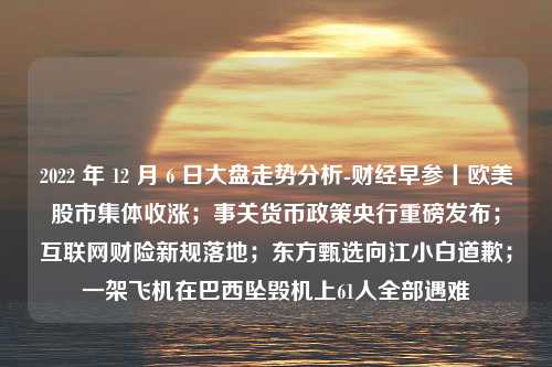 2022 年 12 月 6 日大盘走势分析-财经早参丨欧美股市集体收涨；事关货币政策央行重磅发布；互联网财险新规落地；东方甄选向江小白道歉；一架飞机在巴西坠毁机上61人全部遇难