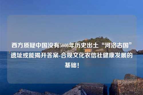 西方质疑中国没有5000年历史出土“河洛古国”遗址或能揭开答案-合规文化农信社健康发展的基础！