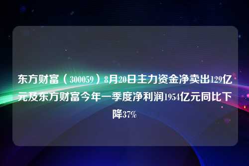 东方财富（300059）8月20日主力资金净卖出129亿元及东方财富今年一季度净利润1954亿元同比下降37%