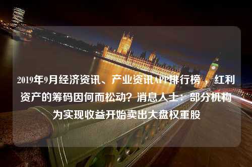 2019年9月经济资讯、产业资讯APP排行榜 ，红利资产的筹码因何而松动？消息人士：部分机构为实现收益开始卖出大盘权重股