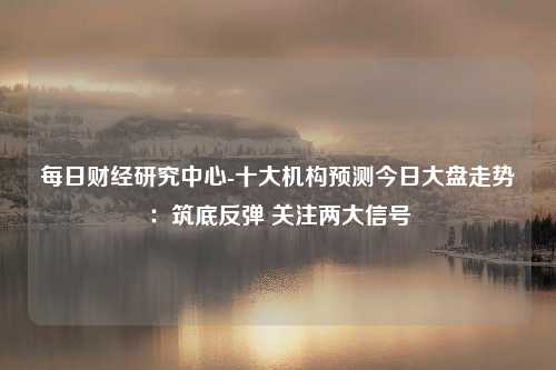 每日财经研究中心-十大机构预测今日大盘走势：筑底反弹 关注两大信号