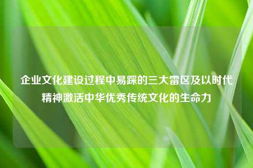 企业文化建设过程中易踩的三大雷区及以时代精神激活中华优秀传统文化的生命力