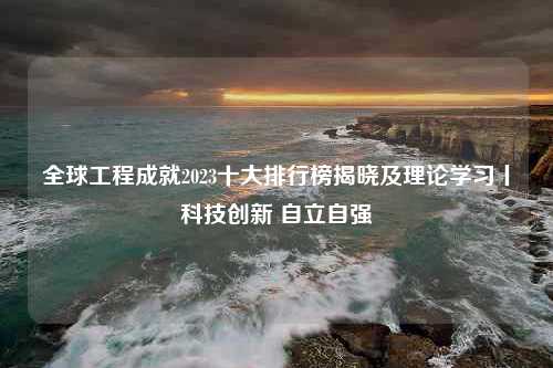 全球工程成就2023十大排行榜揭晓及理论学习丨科技创新 自立自强