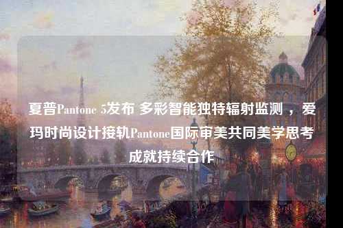 夏普Pantone 5发布 多彩智能独特辐射监测 ，爱玛时尚设计接轨Pantone国际审美共同美学思考成就持续合作