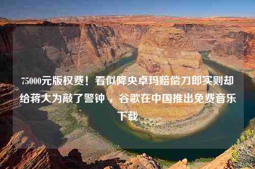 75000元版权费！看似降央卓玛赔偿刀郎实则却给蒋大为敲了警钟 ，谷歌在中国推出免费音乐下载