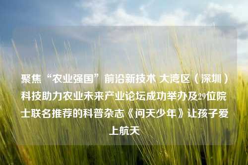 聚焦“农业强国”前沿新技术 大湾区（深圳）科技助力农业未来产业论坛成功举办及29位院士联名推荐的科普杂志《问天少年》让孩子爱上航天