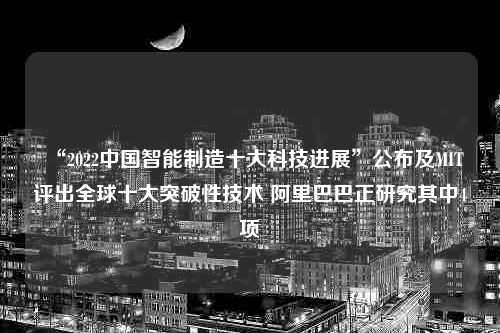 “2022中国智能制造十大科技进展”公布及MIT评出全球十大突破性技术 阿里巴巴正研究其中4项