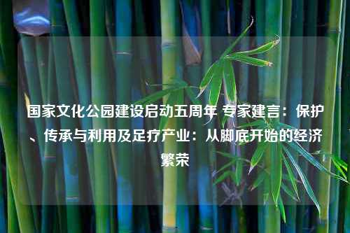 国家文化公园建设启动五周年 专家建言：保护、传承与利用及足疗产业：从脚底开始的经济繁荣