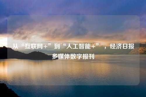 从“互联网+”到“人工智能+” ，经济日报多媒体数字报刊