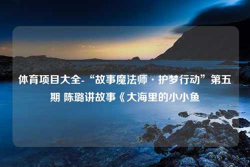 体育项目大全-“故事魔法师·护梦行动”第五期 陈璐讲故事《大海里的小小鱼