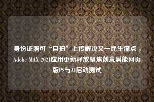 身份证照可“自拍”上传解决又一民生痛点 ，Adobe MAX 2021应用更新释放聚焦创意潜能网页版PS与AI启动测试