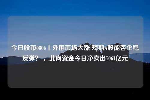 今日股市0806丨外围市场大涨 短期A股能否企稳反弹？ ，北向资金今日净卖出7061亿元