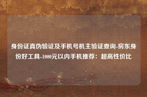 身份证真伪验证及手机号机主验证查询-房东身份好工具-1000元以内手机推荐：超高性价比