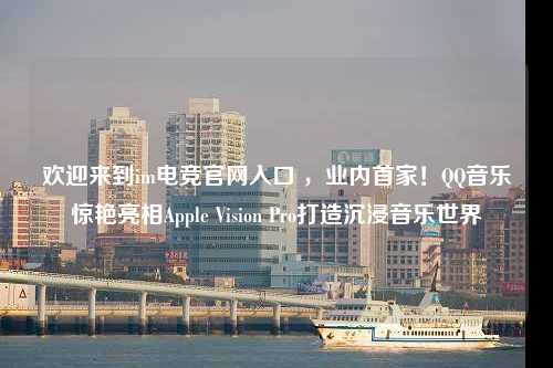 欢迎来到im电竞官网入口 ，业内首家！QQ音乐惊艳亮相Apple Vision Pro打造沉浸音乐世界