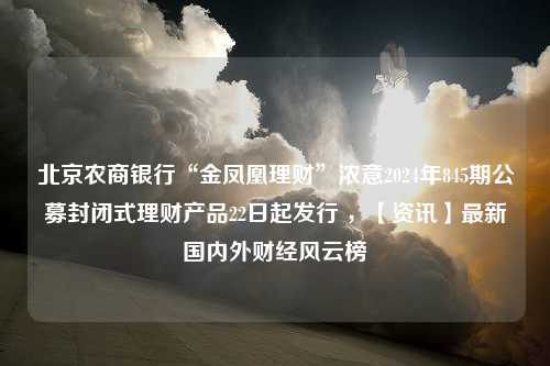 北京农商银行“金凤凰理财”浓意2024年845期公募封闭式理财产品22日起发行 ，【资讯】最新国内外财经风云榜