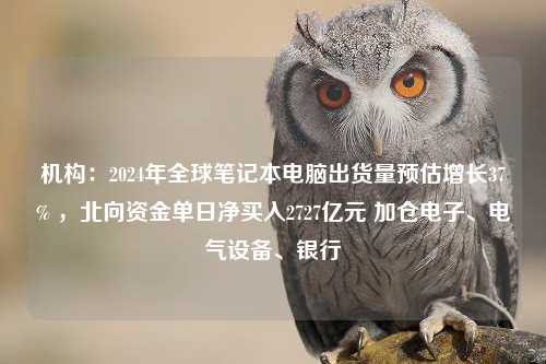 机构：2024年全球笔记本电脑出货量预估增长37% ，北向资金单日净买入2727亿元 加仓电子、电气设备、银行