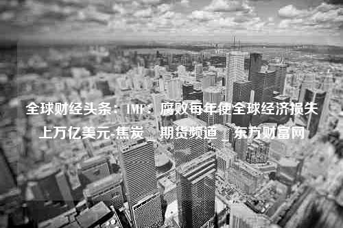 全球财经头条：IMF：腐败每年使全球经济损失上万亿美元-焦炭 _ 期货频道 _ 东方财富网