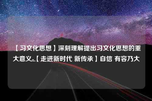 【习文化思想】深刻理解提出习文化思想的重大意义-【走进新时代 新传承】自信 有容乃大