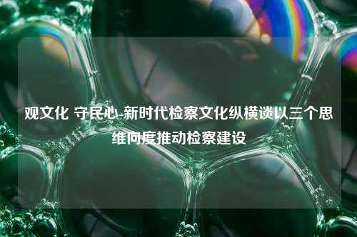 观文化 守民心-新时代检察文化纵横谈以三个思维向度推动检察建设