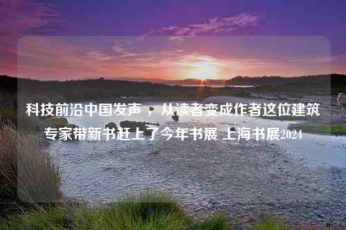 科技前沿中国发声 ，从读者变成作者这位建筑专家带新书赶上了今年书展 上海书展2024