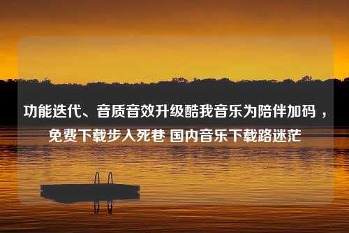 功能迭代、音质音效升级酷我音乐为陪伴加码 ，免费下载步入死巷 国内音乐下载路迷茫