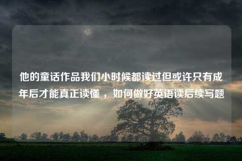 他的童话作品我们小时候都读过但或许只有成年后才能真正读懂 ，如何做好英语读后续写题