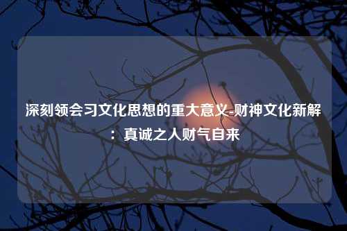 深刻领会习文化思想的重大意义-财神文化新解：真诚之人财气自来