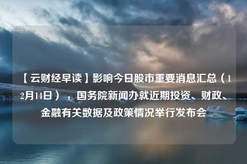 【云财经早读】影响今日股市重要消息汇总（12月14日） ，国务院新闻办就近期投资、财政、金融有关数据及政策情况举行发布会