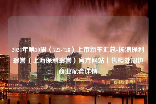 2024年第30周（722-728）上市新车汇总-杨浦保利琅誉（上海保利琅誉）官方网站丨售楼处周边商业配套详情