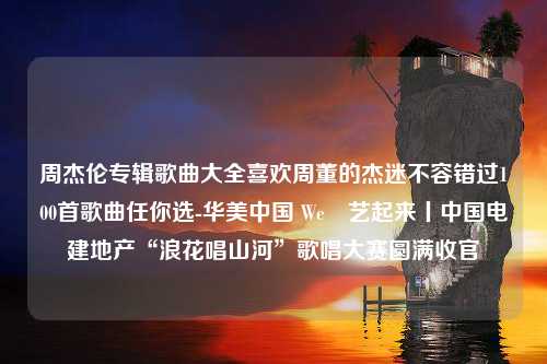 周杰伦专辑歌曲大全喜欢周董的杰迷不容错过100首歌曲任你选-华美中国 We悅艺起来丨中国电建地产“浪花唱山河”歌唱大赛圆满收官