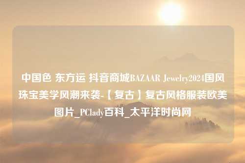 中国色 东方运 抖音商城BAZAAR Jewelry2024国风珠宝美学风潮来袭-【复古】复古风格服装欧美图片_PClady百科_太平洋时尚网