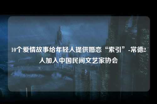 10个爱情故事给年轻人提供婚恋“索引”-常德2人加入中国民间文艺家协会