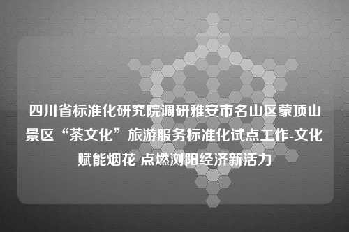 四川省标准化研究院调研雅安市名山区蒙顶山景区“茶文化”旅游服务标准化试点工作-文化赋能烟花 点燃浏阳经济新活力