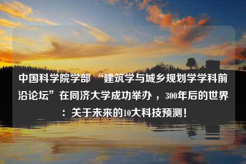 中国科学院学部 “建筑学与城乡规划学学科前沿论坛”在同济大学成功举办 ，300年后的世界：关于未来的10大科技预测！